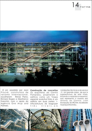 14         f orma




  O júri, presidido por Jean   Construção de conceitos            instalações técnicas e de serviço
Prouvé, construtora de         Os arquitetos do Centro           ; 2 - Um grande corpo de aço e
renome internacional,          Pompidou, projetaram o            superestrutura de sete níveis,
escolheram      Renzo Piano,   edifício como um "mapa            incluindo a varanda e mezanino,
Richard Rogers e Gianfranco    espacial evolutiva".Este é um     que representa a maioria dos
Franchini, com o apoio da                                        setores do Centro, com
                               edifício em duas partes: 1-
Agência Ove Arup and                                             excepção do IRCAM, localizado
                               Infra-estrutura de reagrupar
                                                                 na praça Stravinsky.
Partners.                      t r ê s       n í v e i s , e m
 