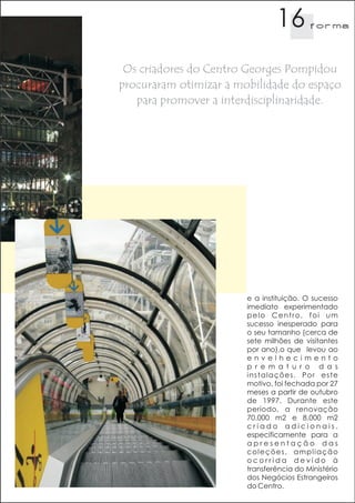 16        f orma




 Os criadores do Centro Georges Pompidou
procuraram otimizar a mobilidade do espaço
   para promover a interdisciplinaridade.




                        e a instituição. O sucesso
                        imediato experimentado
                        pelo Centro, foi um
                        sucesso inesperado para
                        o seu tamanho (cerca de
                        sete milhões de visitantes
                        por ano),o que levou ao
                        envelhecimento
                        p r e m a t u r o d a s
                        instalações. Por este
                        motivo, foi fechada por 27
                        meses a partir de outubro
                        de 1997. Durante este
                        período, a renovação
                        70.000 m2 e 8.000 m2
                        criado adicionais,
                        especificamente para a
                        apresentação das
                        coleções, ampliação
                        ocorrida devido à
                        transferência do Ministério
                        dos Negócios Estrangeiros
                        do Centro.
 