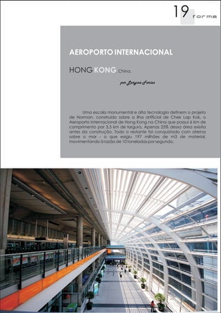 19        f orma




AEROPORTO INTERNACIONAL

HONG KONG, China.
                       por Laryssa Farias




      Uma escala monumental e alta tecnologia definem o projeto
de Norman, construido sobre a ilha artificial de Chek Lap Kok, o
Aeroporto Internacional de Hong Kong na China que possui 6 km de
comprimento por 3,5 km de largura. Apenas 25% dessa área existia
antes da construção. Todo o restante foi conquistado com aterros
sobre o mar - o que exigiu 197 milhões de m3 de material,
movimentando à razão de 10 toneladas por segundo.
 