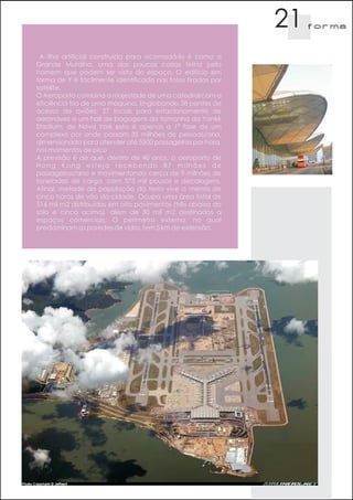 21   f orma



 A ilha artificial construída para acomodá-lo é como a
Grande Muralha, uma das poucas coisas feitas pelo
homem que podem ser vista do espaço. O edifício em
forma de Y é facilmente identificado nas fotos tiradas por
satélite.
O Aeroporto combina a majestade de uma catedral com a
eficiência fria de uma máquina. Englobando 38 pontes de
acesso de aviões, 27 locais para estacionamento de
aeronaves e um hall de bagagens do tamanho do Yankk
Stadium, de Nova York esta é apenas a 1ª fase de um
complexo por onde passam 35 milhões de pessoas/ano,
dimensionada para atender até 5500 passageiros por hora,
nos momentos de pico         .
A previsão é de que, dentro de 40 anos, o aeroporto de
Hong Kong esteja recebendo 87 milhões de
passageiros/ano e movimentando cerca de 9 milhões de
toneladas de carga, com 375 mil pousos e decolagens.
Afinal, metade da população da terra vive a menos de
cinco horas de vôo da cidade. Ocupa uma área total de
516 mil m2 distribuídos em oito pavimentos (três abaixo do
solo e cinco acima), além de 30 mil m2 destinados a
espaços comerciais. O perímetro externo, no qual
predominam as paredes de vidro, tem 5 km de extensão.
 