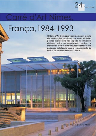 24       f orma




Carré d'Art Nimes,
França,1984-1993
          O Carré d'Art é uma prova de como um projeto
          de construção, apoiado por uma iniciativa
          política esclarecida, não só pode incentivar um
          diálogo entre as arquiteturas antigas e
          modernas, como também pode fornecer um
          poderoso catalisador para o relançamento do
          tecido social e físico de uma cidade.




                          Por Laurides Blaine Melo
 