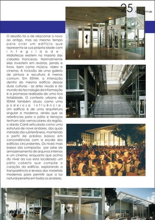 25   f orma




O desafio foi o de relacionar o novo
ao antigo, mas ao mesmo tempo
para criar um edifício que
representa-se sua própria idade com
i n t e g r i d a d e .
Midiatecas existem na maioria das
cidades francesas. Normalmente
elas investem em revistas, jornais e
livros, bem como música, vídeo e
cinema. A inclusão de uma galeria
de pintura e escultura é menos
comum. Em EENM, a interação
dentro do mesmo edifício dessas
duas culturas - as artes visuais e do
mundo da tecnologia da informação
é a promessa realizada de uma rica
totalidade. O contexto urbano da
EENM também atuou como uma
p o d e r o s a i n f l u ê n c i a .
Um edifício é de uma arquitetura
singular e moderna, ainda que as
referências para o pátio e terraços
tenham sido vernaculares da região,
o dardo Carré articulado como uma
estrutura de nove andares, dos quais
metade são subterrâneos, mantendo
o perfil de prédios baixos em
concordâncias com a escala dos
edifícios circundantes. Os níveis mais
baixos são compostos por salas de
armazenamento de arquivos internos
e um cinema, enquanto que acima
do nível da rua esta localizado um
pátio coberto que compõe o
coração do edifício, explorando a
transparência e leveza dos materiais
modernos para permitir que a luz
natural penetre em todos os andares.
 