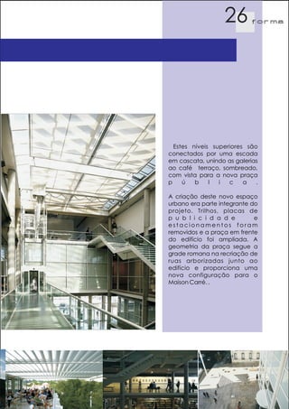 26        f orma




  Estes níveis superiores são
conectados por uma escada
em cascata, unindo as galerias
ao café terraço, sombreado,
com vista para a nova praça
p    ú   b    l  i  c    a   .

A criação deste novo espaço
urbano era parte integrante do
projeto. Trilhos, placas de
p u b l i c i d a d e        e
estacionamentos foram
removidos e a praça em frente
do edifício foi ampliada. A
geometria da praça segue a
grade romana na recriação de
ruas arborizadas junto ao
edifício e proporciona uma
nova configuração para o
Maison Carré. .
 