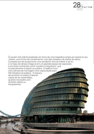 28        f orma




,
O London City Hall foi projetado em torno de uma magnífica rampa em espiral no seu
  interior, com 0,5 km de comprimento, com dez andares e 45 metros de altura.
O passeio por ela proporciona uma excelente vista do interior e do rio,
e no topo da rampa chega-se em um grande espaço de exposição
e encontro conhecido como "London's Living Room", que
ocasionalmente é aberto ao público. O edifício inclui
uma câmara de montagem com capacidade para
250 membros do público. O espaço
de escritório no interior é flexível -
capaz de ser subdivididos,
quando necessário,com
divisórias sólidas ou
transparentes.
 