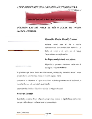 LUCE DIFERENTE CON LAS NUEVAS TENDENCIAS
                                                                     COLECCIÓN 2012



             Bisutería de Ragua Ecuador


Pulsera casual para el día o noche de Tagua
Marfil Exótico


                                     Ubicación: Manta, Manabí, Ecuador

                                     Pulsera    casual   para   el    día   o   noche,
                                     confeccionado con alambre con memoria. Las
                                     bolas de 15mm y de 5mm son de tagua.
                                     Separadores curvos plateados.

                                     La Tagua es el fruto de una planta.

                                     El producto que van a recibir es 100% natural,
                                     ecológico y HECHO A MANO .

El producto que van a recibir es 100% natural, ecológico y HECHO A MANO. Estas
joyas incluyen una hermosa funda de liencillo tejida a mano

Disfruta de la calidad de la Tagua de Ecuador. Nuestros productos no se decoloran, ni
manchan la ropa o la piel. 100% garantizado!

Usamos tintes libres de sustancias toxicas, 100% garantizado!

Hecho en Ecuador

Cuando las personas llevan colgando una preciosa pulsera es algo bello ya sea hombre
o mujer. Además que revela parte de tu personalidad.




Mery Chimborazo                       Página
                                      11
 