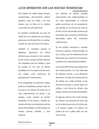 LUCE DIFERENTE CON LAS NUEVAS TENDENCIAS
                                                                              COLECCIÓN 2012
Este objeto fue usado desde tiempos                  Las   pulseras     en    épocas   pasadas
inmemoriales, técnicamente pulsera                   mayormente eran confeccionadas en
significa, cerco de metal, o de otra                 oro esto representaba el inmenso
materia que se lleva en la muñeca                    poder económico de sus poseedores,
como adorno o con otros fines.                       por ejemplo en la culturas pre incas en
                                                     el Perú se han encontrado entierros de
Es también considerada una joya de
                                                     personajes que en épocas prehistóricas
metal fino con adherencias de piedras
                                                     dominaban        parte    del   continente
preciosas o de fantasía fina, con perlas,
                                                     sudamericano.
corales, etc. que se p one en la muñeca.
                                                     Se han podido vislumbrar y rescatar
También      se   considera     pulsera     al
                                                     hermosas pulseras confeccionadas en
elemento       decorativo      de       forma
                                                     oro y cobre, que son realmente de una
cilíndrica que se pone en las muñecas
                                                     fabricación que asombra al mundo por
de las manos, aunque también algunos
                                                     su perfección, meticulosidad y belleza.
son diseñados para los tobillos o para
los brazos en tal caso se llaman                     Con el paso del tiempo, las pulseras han
brazaletes y en la mayoría de las veces              ido evolucionando y se han fabricado
son   usadas      como      distintivos    de        de distintas formas y con diferentes
agrupaciones o instituciones.                        elementos. Cuando las pulseras (forma
                                                     de anillos) van unidas también se les
En la antigüedad, las personas usaban
                                                     denomina esclavas y cuando éstas son
pulseras o brazaletes, porque creían en
                                                     sólidas y con forma de cilindro más
los astros y la relación de estos con la
                                                     amplio, reciben el nombre de brazalete
vida, especialmente los persas y los
griegos, cuyas mujeres se ponían                     En algunas culturas a los recién nacidos
brazaletes en los brazos y tobillos los              les colocan una pulserita de color rojo
nativos africanos son bastante proclives             en la muñeca para evitar el mal de ojo,
al uso de brazaletes, confeccionado con              o el esposo, regala a la esposa una
huesos,     plumas,   semillas,     u     otro       pulsera de oro o plata cada vez que
material.                                            nace un hijo.


Mery Chimborazo                             Página
                                            12
 