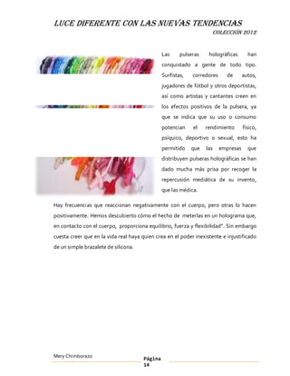 LUCE DIFERENTE CON LAS NUEVAS TENDENCIAS
                                                                     COLECCIÓN 2012


                                                Las     pulseras    holográficas       han
                                                conquistado a gente de todo tipo.
                                                Surfistas,   corredores     de       autos,
                                                jugadores de fútbol y otros deportistas,
                                                así como artistas y cantantes creen en
                                                los efectos positivos de la pulsera, ya
                                                que se indica que su uso o consumo
                                                potencian    el    rendimiento       físico,
                                                psíquico, deportivo o sexual, esto ha
                                                permitido    que   las    empresas     que
                                                distribuyen pulseras holográficas se han
                                                dado mucha más prisa por recoger la
                                                repercusión mediática de su invento,
                                                que las médica.

Hay frecuencias que reaccionan negativamente con el cuerpo, pero otras lo hacen
positivamente. Hemos descubierto cómo el hecho de meterlas en un holograma que,
en contacto con el cuerpo, proporciona equilibrio, fuerza y flexibilidad . Sin embargo
cuesta creer que en la vida real haya quien crea en el poder inexistente e injustificado
de un simple brazalete de silicona.




Mery Chimborazo                        Página
                                       14
 
