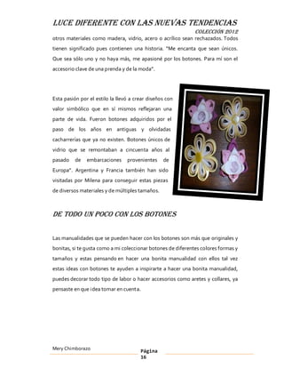 LUCE DIFERENTE CON LAS NUEVAS TENDENCIAS
                                                              COLECCIÓN 2012
otros materiales como madera, vidrio, acero o acrílico sean rechazados. Todos
tienen significado pues contienen una historia. Me encanta que sean únicos.
Que sea sólo uno y no haya más, me apasioné por los botones. Para mí son el
accesorio clave de una prenda y de la moda .




Esta pasión por el estilo la llevó a crear diseños con
valor simbólico que en sí mismos reflejaran una
parte de vida. Fueron botones adquiridos por el
paso de los años en antiguas y olvidadas
cacharrerías que ya no existen. Botones únicos de
vidrio que se remontaban a cincuenta años al
pasado    de   embarcaciones     provenientes    de
Europa . Argentina y Francia también han sido
visitadas por Milena para conseguir estas piezas
de diversos materiales y de múltiples tamaños.



De todo un poco con los botones

Las manualidades que se pueden hacer con los botones son más que originales y
bonitas, si te gusta como a mi coleccionar botones de diferentes colores formas y
tamaños y estas pensando en hacer una bonita manualidad con ellos tal vez
estas ideas con botones te ayuden a inspirarte a hacer una bonita manualidad,
puedes decorar todo tipo de labor o hacer accesorios como aretes y collares, ya
pensaste en que idea tomar en cuenta.




Mery Chimborazo                        Página
                                       16
 
