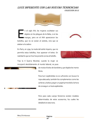 LUCE DIFERENTE CON LAS NUEVAS TENDENCIAS
                                                                COLECCIÓN 2012




                                       1.5 Bolso




E
         n el siglo XVI, las mujeres ocultaban sus
         objetos en los pliegues de la falda, o en las
         mangas, pero en el XVII aparecieron los
bolsillos, que no se cosían al vestido, sino que se
ataban a la cadera

En París, en 1790, la moda del estilo Imperio, que no
permitía estos bolsillos, hizo aparecer el bolso. En
realidad lo que se hizo fue ponerle correa al bolsillo.

Tras la II Guerra Mundial, cuando la mujer se
incorporó decididamente al mundo laboral, se puso
                             de moda el bolso de bandolera, que dejaba las manos
                             libres.

                             Para lucir espléndidas no es suficiente con buscar la
                             ropa adecuada, también los complementos como las
                             carteras y bolsos juegan un papel primordial a la hora
                             de conseguir un look espléndido.




                             Pero para cada cuerpo femenino existen modelos
                             determinados de estos accesorios, los cuales les
                             detallaré en esta nota.




Mery Chimborazo                           Página
                                          18
 
