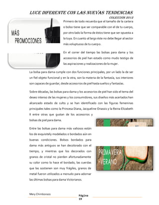 LUCE DIFERENTE CON LAS NUEVAS TENDENCIAS
                                                                 COLECCIÓN 2012
                            Primero de todo recuerda que el tamaño de la cartera
                            o bolso tiene que ser comparable con el de tu cuerpo,
                            por otro lado la forma de éstos tiene que ser opuesta a
                            la tuya. En cuanto al largo éste no debe llegar al sector
                            más voluptuoso de tu cuerpo.

                            En el correr del tiempo las bolsas para dama y los
                            accesorios de piel han estado como mudo testigo de
                            las aspiraciones y realizaciones de la mujer.

La bolsa para dama cumple con dos funciones principales, por un lado la de ser
un fiel objeto funcional y en la otra, son la materia de la fantasía, sus interiores
son capaces de guardar, desde accesorios de piel hasta sueños y fantasías.

Sobre décadas, las bolsas para dama y los accesorios de piel han sido el tema del
deseo intenso de las mujeres y los consumidores, sus diseños más acertados han
alcanzado estado de culto y se han identificado con las figuras femeninas
principales tales como la Princesa Diana, Jacqueline Onassis y la Reina Elizabeth
II entre otras que gustan de los accesorios y
bolsas de piel para dama.

Entre las bolsas para dama más valiosos están
los de exquisitely modelados o bordados aún en
buenas condiciones. Bolsos bordados para
dama más antiguos se han decolorado con el
tiempo, y mientras que los decorados con
granos de cristal no pierden afortunadamente
su color como lo hace el bordado, las cuerdas
que las sostienen son muy frágiles, granos de
metal fueron utilizados a menudo para adornar
las últimas bolsas para dama Victorianos.



Mery Chimborazo                         Página
                                        19
 