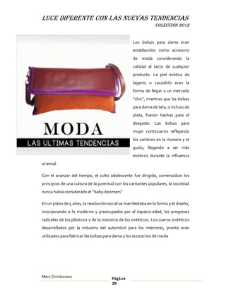 LUCE DIFERENTE CON LAS NUEVAS TENDENCIAS
                                                                 COLECCIÓN 2012


                                                    Los bolsos para dama eran
                                                    establecidos como accesorio
                                                    de   moda     considerando la
                                                    calidad al tacto de cualquier
                                                    producto. La piel exótica de
                                                    lagarto o cocodrilo eran la
                                                    forma de llegar a un mercado
                                                     chic , mientras que las bolsas
                                                    para dama de tela, o incluso de
                                                    plata, fueron hechas para el
                                                    desgaste. Las bolsas para
                                                    mujer continuaron reflejando
                                                    los cambios en la manera y el
                                                    gusto, llegando a ser más
                                                    exóticos durante la influencia
oriental.

Con el avanzar del tiempo, el culto adolescente fue dirigido, comenzaban los
principios de una cultura de la juventud con los cantantes populares, la sociedad
nunca había considerado el baby-boomers

En un plazo de 5 años, la revolución social se manifestaba en la forma y el diseño,
incorporando a lo moderno y preocupados por el espacio-edad, los progresos
radicales de los plásticos y de la industria de los sintéticos. Los cueros sintéticos
desarrollados por la industria del automóvil para los interiores, pronto eran
utilizados para fabricar las bolsas para dama y los accesorios de moda




Mery Chimborazo                         Página
                                        20
 