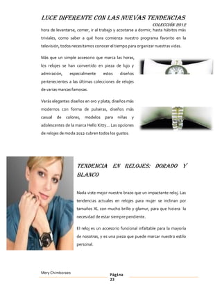LUCE DIFERENTE CON LAS NUEVAS TENDENCIAS
                                                              COLECCIÓN 2012
hora de levantarse, comer, ir al trabajo y acostarse a dormir, hasta hábitos más
triviales, como saber a qué hora comienza nuestro programa favorito en la
televisión, todos necesitamos conocer el tiempo para organizar nuestras vidas.

Más que un simple accesorio que marca las horas,
los relojes se han convertido en pieza de lujo y
admiración,     especialmente      estos    diseños
pertenecientes a las últimas colecciones de relojes
de varias marcas famosas.

Verás elegantes diseños en oro y plata, diseños más
modernos con forma de pulseras, diseños más
casual   de   colores,   modelos   para    niñas   y
adolescentes de la marca Hello Kitty   Las opciones
de relojes de moda 2012 cubren todos los gustos.




                    Tendencia en relojes: Dorado y
                    blanco

                    Nada viste mejor nuestro brazo que un impactante reloj. Las
                    tendencias actuales en relojes para mujer se inclinan por
                    tamaños XL con mucho brillo y glamur, para que hiciera la
                    necesidad de estar siempre pendiente.

                    El reloj es un accesorio funcional infaltable para la mayoría
                    de nosotras, y es una pieza que puede marcar nuestro estilo
                    personal.




Mery Chimborazo                        Página
                                       23
 