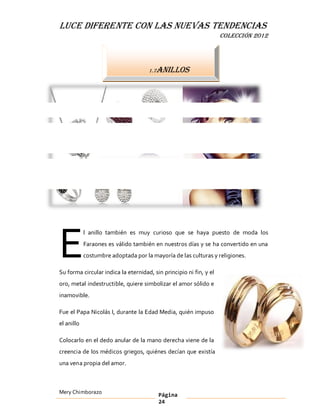 LUCE DIFERENTE CON LAS NUEVAS TENDENCIAS
                                                                    COLECCIÓN 2012




                                     1.7Anillos




E
            l anillo también es muy curioso que se haya puesto de moda los
            Faraones es válido también en nuestros días y se ha convertido en una
            costumbre adoptada por la mayoría de las culturas y religiones.

Su forma circular indica la eternidad, sin principio ni fin, y el
oro, metal indestructible, quiere simbolizar el amor sólido e
inamovible.

Fue el Papa Nicolás I, durante la Edad Media, quién impuso
el anillo

Colocarlo en el dedo anular de la mano derecha viene de la
creencia de los médicos griegos, quiénes decían que existía
una vena propia del amor.



Mery Chimborazo                          Página
                                         24
 