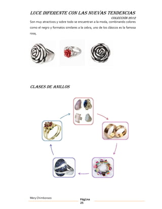 LUCE DIFERENTE CON LAS NUEVAS TENDENCIAS
                                                            COLECCIÓN 2012
Son muy atractivos y sobre todo se encuentran a la moda, combinando colores
como el negro y formatos similares a la cebra, uno de los clásicos es la famosa
rosa,




Clases de anillos




Mery Chimborazo                      Página
                                     25
 
