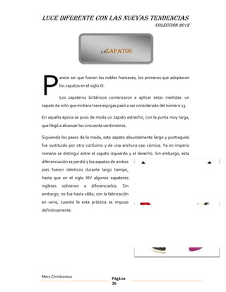 LUCE DIFERENTE CON LAS NUEVAS TENDENCIAS
                                                             COLECCIÓN 2012




                                   1.8Zapatos




P
           arece ser que fueron los nobles franceses, los primeros que adoptaron
           los zapatos en el siglo IX.

           Los zapateros británicos comenzaron a aplicar estas medidas: un
zapato de niño que midiera trece espigas pasó a ser considerado del número 13.

En aquella época se puso de moda un zapato estrecho, con la punta muy larga,
que llegó a alcanzar los cincuenta centímetros.

Siguiendo los pasos de la moda, este zapato absurdamente largo y puntiagudo
fue sustituido por otro cortísimo y de una anchura casi cómica. Ya en imperio
romano se distinguí entre el zapato izquierdo y el derecho. Sin embargo, esta
diferenciación se perdió y los zapatos de ambos
pies fueron idénticos durante largo tiempo,
hasta que en el siglo XIV algunos zapateros
ingleses    volvieron    a    diferenciarlos.   Sin
embargo, no fue hasta 1880, con la fabricación
en serie, cuando la esta práctica se impuso
definitivamente.




Mery Chimborazo                          Página
                                         26
 