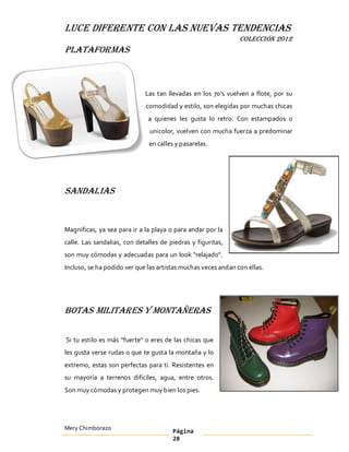 LUCE DIFERENTE CON LAS NUEVAS TENDENCIAS
                                                               COLECCIÓN 2012
Plataformas



                             Las tan llevadas en los 70 s vuelven a flote, por su
                             comodidad y estilo, son elegidas por muchas chicas
                              a quienes les gusta lo retro. Con estampados o
                               unicolor, vuelven con mucha fuerza a predominar
                               en calles y pasarelas.




Sandalias


Magnificas, ya sea para ir a la playa o para andar por la
calle. Las sandalias, con detalles de piedras y figuritas,
son muy cómodas y adecuadas para un look "relajado".
Incluso, se ha podido ver que las artistas muchas veces andan con ellas.




Botas Militares y Montañeras

Si tu estilo es más "fuerte" o eres de las chicas que
les gusta verse rudas o que te gusta la montaña y lo
extremo, estas son perfectas para ti. Resistentes en
su mayoría a terrenos difíciles, agua, entre otros.
Son muy cómodas y protegen muy bien los pies.




Mery Chimborazo                        Página
                                       28
 