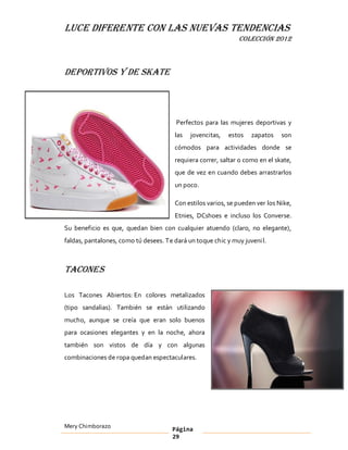 LUCE DIFERENTE CON LAS NUEVAS TENDENCIAS
                                                               COLECCIÓN 2012



Deportivos y de Skate




                                        Perfectos para las mujeres deportivas y
                                       las   jovencitas,   estos   zapatos    son
                                       cómodos para actividades donde se
                                       requiera correr, saltar o como en el skate,
                                       que de vez en cuando debes arrastrarlos
                                       un poco.

                                       Con estilos varios, se pueden ver los Nike,
                                       Etnies, DCshoes e incluso los Converse.
Su beneficio es que, quedan bien con cualquier atuendo (claro, no elegante),
faldas, pantalones, como tú desees. Te dará un toque chic y muy juveni l.



Tacones

Los Tacones Abiertos: En colores metalizados
(tipo sandalias). También se están utilizando
mucho, aunque se creía que eran solo buenos
para ocasiones elegantes y en la noche, ahora
también son vistos de día y con algunas
combinaciones de ropa quedan espectaculares.




Mery Chimborazo                        Página
                                       29
 