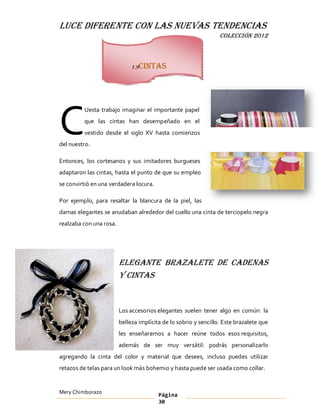 LUCE DIFERENTE CON LAS NUEVAS TENDENCIAS
                                                                  COLECCIÓN 2012



                              1.9Cintas




C
         Uesta trabajo imaginar el importante papel
         que las cintas han desempeñado en el
         vestido desde el siglo XV hasta comienzos
del nuestro.

Entonces, los cortesanos y sus imitadores burgueses
adaptaron las cintas, hasta el punto de que su empleo
se convirtió en una verdadera locura.

Por ejemplo, para resaltar la blancura de la piel, las
damas elegantes se anudaban alrededor del cuello una cinta de terciopelo negra
realzaba con una rosa.




                         Elegante brazalete de cadenas
                         y cintas


                         Los accesorios elegantes suelen tener algo en común: la
                         belleza implícita de lo sobrio y sencillo. Este brazalete que
                         les enseñaremos a hacer reúne todos esos requisitos,
                         además de ser muy versátil: podrás personalizarlo
agregando la cinta del color y material que desees, incluso puedes utilizar
retazos de telas para un look más bohemio y hasta puede ser usada como collar.


Mery Chimborazo                          Página
                                         30
 
