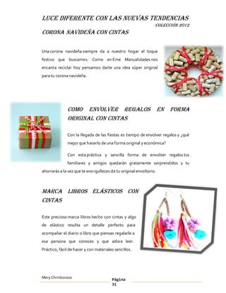 LUCE DIFERENTE CON LAS NUEVAS TENDENCIAS
                                                                 COLECCIÓN 2012
Corona navideña con cintas

Una corona navideña siempre da a nuestro hogar el toque
festivo que buscamos. Como en Eme Manualidades nos
encanta reciclar hoy pensamos darte una idea súper original
para tu corona navideña.




              Como envolver regalos                                  en   forma
              original con cintas

              Con la llegada de las fiestas es tiempo de envolver regalos y ¿qué
              mejor que hacerlo de una forma original y económica?

              Con esta práctica y sencilla forma de envolver regalos tus
              familiares y amigos quedarán gratamente sorprendidos y tu
ahorrarás a la vez que te eno rgulleces de tu original envoltorio.



Marca libros elásticos con
cintas

Este precioso marca libros hecho con cintas y algo
de elástico resulta un detalle perfecto para
acompañar el diario o libro que piensas regalarle a
esa persona que conoces y que adora leer.
Práctico, fácil de hacer y con materiales sencillos.




Mery Chimborazo                         Página
                                        31
 