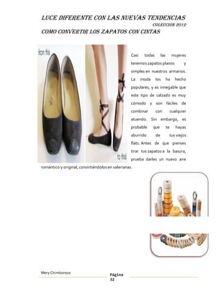 LUCE DIFERENTE CON LAS NUEVAS TENDENCIAS
                                                                 COLECCIÓN 2012
Como convertir los zapatos con cintas


                                                   Casi    todas        las         mujeres
                                                   tenemos zapatos planos                 y
                                                   simples en nuestros armarios.
                                                   La     moda     los        ha     hecho
                                                   populares, y es innegable que
                                                   este tipo de calzado es muy
                                                   cómodo y son fáciles de
                                                   combinar        con             cualquier
                                                   atuendo. Sin embargo, es
                                                   probable      que          te      hayas
                                                   aburrido        de          tus viejos
                                                   flats. Antes de que pienses
                                                   tirar tus zapatos a la basura,
                                                   prueba darles un nuevo aire
romántico y original, convirtiéndolos en valerianas.




Mery Chimborazo                        Página
                                       32
 