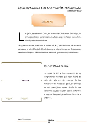 LUCE DIFERENTE CON LAS NUEVAS TENDENCIAS
                                                             COLECCIÓN 2012




                              1.10Gafas




L
        as gafas, se usaban en China, en la corte de Kublai Khan. En Europa, los
        primeros anteojos fueron realizados, hacia 1250. Se hacían puliendo los
        vidrios para darles curvatura.

Las gafas de sol se inventaron a finales del XIX, pero la moda de las lentes
oscuras no se afirmó hasta la década de 1930, al mismo tiempo que desaparecían
de la moda femenina los sombreros de ala ancha, que también quitaban el sol.




                                 Gafas para el sol

                                 Las gafas de sol se han convertido en un
                                 complemento de moda que dicen mucho del
                                 estilo de cada uno de nosotros. Se han
                                 multiplicado las marcas de gafas, sin embargo
                                 las más prestigiosas siguen siendo las que
                                 tienen más trayectoria y son las que preferimos
                                 la mayoría. Las prestigiosas firmas de moda se
                                 lanzaron




Mery Chimborazo                          Página
                                         33
 