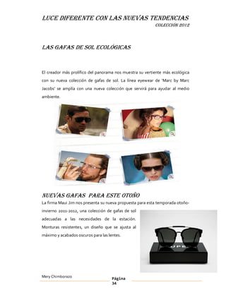 LUCE DIFERENTE CON LAS NUEVAS TENDENCIAS
                                                          COLECCIÓN 2012



Las gafas de sol ecológicas


El creador más prolífico del panorama nos muestra su vertiente más ecológica
con su nueva colección de gafas de sol. La línea eyewear de Marc by Marc
Jacobs se amplía con una nueva colección que servirá para ayudar al medio
ambiente.




Nuevas gafas para este otoño
La firma Maui Jim nos presenta su nueva propuesta para esta temporada otoño-
invierno 2011-2012, una colección de gafas de sol
adecuadas a las necesidades de la estación.
Monturas resistentes, un diseño que se ajusta al
máximo y acabados oscuros para las lentes.




Mery Chimborazo                      Página
                                     34
 