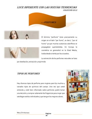LUCE DIFERENTE CON LAS NUEVAS TENDENCIAS
                                                                COLECCIÓN 2012




                                 1.11Perfumes




                                  El término perfume tiene precisamente su
                                  origen en el latín per fumo , es decir, por el
                                  humo ya que muchas sustancias odoríferas se
                                  propagaban     quemándolas.       En   Europa   la
                                  cosmética se generalizó en la Edad Media,
                                  traída desde oriente por los cruzados.

                                  La extracción de los perfumes naturales se hace
por destilación, extracción y exprimido




Tipos de perfumes


Hay diversos tipos de perfume para mujeres para los muchos y
variados tipos de químicos del cuerpo. Una vez que usted
entienda y esté bien informado sobre perfumes podrá tomar
una decisión y comprar solamente las fragancias para mujer que
satisfagan estilos individuales y que teng an los mejores olores.




Mery Chimborazo                         Página
                                        36
 