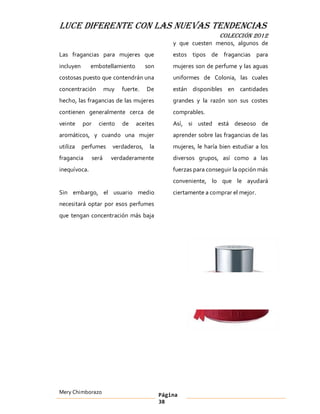 LUCE DIFERENTE CON LAS NUEVAS TENDENCIAS
                                                                    COLECCIÓN 2012
                                                  y que cuesten menos, algunos de
Las fragancias para mujeres que                   estos tipos de fragancias para
incluyen      embotellamiento           son       mujeres son de perfume y las aguas
costosas puesto que contendrán una                uniformes de Colonia, las cuales
concentración           muy   fuerte.   De        están disponibles en cantidades
hecho, las fragancias de las mujeres              grandes y la razón son sus costes
contienen generalmente cerca de                   comprables.
veinte     por     ciento     de   aceites        Así, si usted está deseoso de
aromáticos, y cuando una mujer                    aprender sobre las fragancias de las
utiliza    perfumes       verdaderos,    la       mujeres, le haría bien estudiar a los
fragancia        será     verdaderamente          diversos grupos, así como a las
inequívoca.                                       fuerzas para conseguir la opción más
                                                  conveniente, lo que le ayudará
Sin embargo, el usuario medio                     ciertamente a comprar el mejor.
necesitará optar por esos perfumes
que tengan concentración más baja




Mery Chimborazo                               Página
                                              38
 