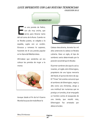 LUCE DIFERENTE CON LAS NUEVAS TENDENCIAS
                                                                COLECCIÓN 2012




                       1.12   bombrero




E
         ra una prenda de fieltro,
         con ala muy ancha, que
         servía para librarse tanto
del sol como de la lluvia. Cuando no
se llevaba puesto, se colgaba a la
espalda, sujeto con un cordón.
Etruscos y romanos lo copiaron,            Cabeza descubierta, durante los mil
haciendo de él una prenda popular          años anteriores la cabeza se llevaba
en la ribera del Mediterráneo.             cubierta. Hace un siglo, el tipo de
                                           sombrero venía determinado por la
Afirmaban que venderlos así era
                                           posición social del que lo llevaba
colocar las prendas de mujer a la
misma                                      El primer sombrero de copa lo usó su
                                           inventor, el inglés John Etherington,
                                           propietario de una lujosa mercería
                                           del Stand, el quince de enero de 797.
                                           El Times de Londres comunicó que
                                           el sombrero de Etherington, negro y
                                           alto como una chimenea, atrajo a
                                           una multitud tan numerosa que se
                                           produjo un tumulto, al ser empujado
                                           un hombre contra el escaparate de
Aunque desde el fin de la II Guerra
                                           una   tienda,       que    resultó    roto,
Mundial se puso de moda llevar la
                                           Etherington     fue       arrestado    por
                                           alterar el orden.



Mery Chimborazo                        Página
                                       39
 