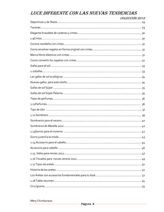 LUCE DIFERENTE CON LAS NUEVAS TENDENCIAS
                                                                                                               COLECCIÓN 2012
Deportivos y de Skate ............................................................................................................. 29
Tacones .................................................................................................................................. 29
Elegante brazalete de cadenas y cintas....................................................................................30
1.9Cintas ..................................................................................................................................30
Corona navideña con cintas ..................................................................................................... 31
Como envolver regalos en forma original con cintas ................................................................ 31
Marca libros elásticos con cintas .............................................................................................. 31
Como convertir los zapatos con cintas .....................................................................................32
Gafas para el sol....................................................................................................................... 33
1.10Gafas ................................................................................................................................. 33
Las gafas de sol ecológicas ......................................................................................................34
Nuevas gafas para este otoño .................................................................................................34
Gafas de sol Súper ................................................................................................................... 35
Gafas de sol Súper Paloma ...................................................................................................... 35
Tipos de perfumes .................................................................................................................. 36
1.11Perfumes .......................................................................................................................... 36
Tipo de olor ............................................................................................................................. 37
1.12 bombrero ........................................................................................................................ 39
Sombreros para el verano ....................................................................................................... 40
Sombreros de Marella 2012 .....................................................................................................41
1.13Gorros para el invierno ..................................................................................................... 42
Gorro juvenil a la moda ............................................................................................................43
1.14 Accesorio para el cabello ................................................................................................. 44
Accesorio para cabello ............................................................................................................ 46
1.15 Velos para novias 2012 ..................................................................................................... 47
1.16 Tocados para novias verano 2012 ................................................................................... 49
1.17 Tipos de aretes ................................................................................................................ 50
Historia de los aretes ............................................................................................................... 51
Los Aretes son accesorios fundamentales para tu look ........................................................ 52
1.18 Tabla resumen ................................................................................................................. 54
Crucigrama ..............................................................................................................................55



Mery Chimborazo
                                                               Página 4
 