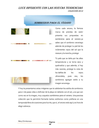 LUCE DIFERENTE CON LAS NUEVAS TENDENCIAS
                                                                    COLECCIÓN 2012




                    Sombreros para el verano
                                                Como cada verano, la famosa
                                                marca    de     prendas      de     vestir
                                                presenta      sus    propuestas        en
                                                sombreros para el verano ya

                                                sabes que el sombrero veraniego
                                                además de proteger tu piel de los
                                                inclementes rayos del sol que la
                                                resecan y la mancha, protege

                                                Tú pelo que se daña por las altas
                                                temperaturas y se torna seco y
                                                quebradizo y que además; sí hay
                                                más razones, protege tu vista de
                                                los daños de           los          rayos
                                                ultravioleta,       pues     eso,     los
                                                sombreros agregan estilo a tu
                                                imagen veraniega.

Y hoy te presentamos estas imágenes que te adelantan los estilos de sombreros
para ir de paseo relax o disfrutar de la playa sin dañarte con el sol, y es que son
como vez en la imagen, muy coquetos sombreros para el verano. Una preciosa
colección que te permitirá formarte tantos estilismos como prefieras en una
temporada llena de ocasiones para lucirte, que sí, el verano está aquí y es hora de
elegir sobreros.




Mery Chimborazo                        Página
                                       40
 