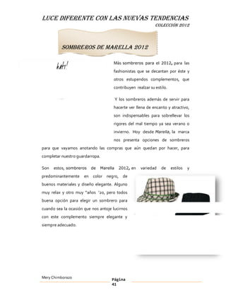 LUCE DIFERENTE CON LAS NUEVAS TENDENCIAS
                                                            COLECCIÓN 2012



          Sombreros de Marella 2012

                                     Más sombreros para el 2012, para las
                                     fashionistas que se decantan por éste y
                                     otros estupendos complementos, que
                                     contribuyen realzar su estilo.

                                        Y los sombreros además de servir para
                                     hacerte ver llena de encanto y atractivo,
                                     son indispensables para sobrellevar los
                                     rigores del mal tiempo ya sea verano o
                                     invierno. Hoy desde Marella, la marca
                                     nos presenta opciones de sombreros
para que vayamos anotando las compras que aún quedan por hacer, para
completar nuestro guardarropa.

Son   estos, sombreros   de   Marella    2012, en   variedad   de     estilos   y
predominantemente     en color negro, de
buenos materiales y diseño elegante. Alguno
muy relax y otro muy años 20, pero todos
buena opción para elegir un sombrero para
cuando sea la ocasión que nos antoje lucirnos
con este complemento siempre elegante y
siempre adecuado.




Mery Chimborazo                     Página
                                    41
 