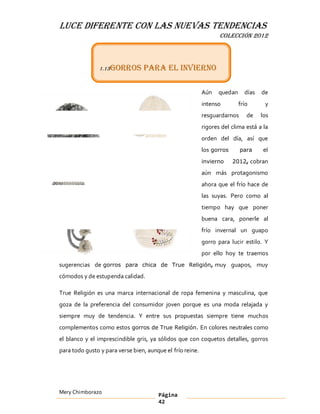 LUCE DIFERENTE CON LAS NUEVAS TENDENCIAS
                                                                  COLECCIÓN 2012



               1.13 Gorros       para el invierno

                                                           Aún   quedan     días   de
                                                           intenso        frío      y
                                                           resguardarnos     de    los
                                                           rigores del clima está a la
                                                           orden del día, así que
                                                           los gorros      para     el

                                                           invierno     2012, cobran

                                                           aún más protagonismo
                                                           ahora que el frío hace de
                                                           las suyas. Pero como al
                                                           tiempo hay que poner
                                                           buena cara, ponerle al
                                                           frío invernal un guapo
                                                           gorro para lucir estilo. Y
                                                           por ello hoy te traemos
sugerencias de gorros para chica de True Religión, muy guapos, muy
cómodos y de estupenda calidad.

True Religión es una marca internacional de ropa femenina y masculina, que
goza de la preferencia del consumidor joven porque es una moda relajada y
siempre muy de tendencia. Y entre sus propuestas siempre tiene muchos
complementos como estos gorros de True Religión. En colores neutrales como
el blanco y el imprescindible gris, ya sólidos que con coquetos detalles, gorros
para todo gusto y para verse bien, aunque el frío reine.




Mery Chimborazo                        Página
                                       42
 