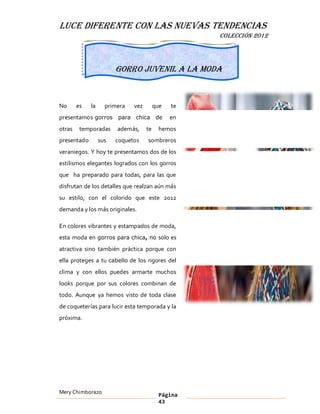 LUCE DIFERENTE CON LAS NUEVAS TENDENCIAS
                                                    COLECCIÓN 2012




                        Gorro juvenil a la moda



No      es   la     primera   vez        que   te
presentamos gorros para chica de               en
otras    temporadas     además,     te     hemos
presentado        sus   coquetos    sombreros
veraniegos. Y hoy te presentamos dos de los
estilismos elegantes logrados con los gorros
que ha preparado para todas, para las que
disfrutan de los detalles que realzan aún más
su estilo, con el colorido que este 2012
demanda y los más originales.

En colores vibrantes y estampados de moda,
esta moda en gorros para chica, no solo es
atractiva sino también práctica porque con
ella proteges a tu cabello de los rigores del
clima y con ellos puedes armarte muchos
looks porque por sus colores combinan de
todo. Aunque ya hemos visto de toda clase
de coqueterías para lucir esta temporada y la
próxima.




Mery Chimborazo                            Página
                                           43
 