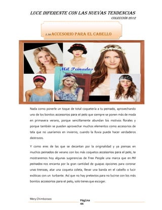 LUCE DIFERENTE CON LAS NUEVAS TENDENCIAS
                                                            COLECCIÓN 2012



             1.14 Accesorio      para el cabello




Nada como ponerle un toque de total coquetería a tu peinado, aprovechando
uno de los bonitos accesorios para el pelo que siempre se ponen más de moda
en primavera verano, porque sencillamente abundan los motivos florales y
porque también se pueden aprovechar muchos elementos como accesorios de
tela que no usaríamos en invierno, cuando la lluvia puede hacer verdaderos
destrozos.

Y como eres de las que se decantan por la originalidad y ya piensas en
muchos peinados de verano con los más coquetos accesorios para el pelo, te
mostraremos hoy algunas sugerencias de Free People una marca que en Mil
peinados nos encanta por la gran cantidad de guapas opciones para coronar

unas trenzas, atar una coqueta coleta, llevar una banda en el cabello o lucir
exóticas con un turbante. Así que no hay pretextos para no lucirse con los más
bonitos accesorios para el pelo, solo tienes que escoger.




Mery Chimborazo                      Página
                                     44
 
