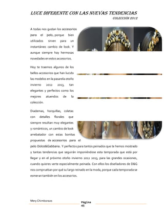 LUCE DIFERENTE CON LAS NUEVAS TENDENCIAS
                                                          COLECCIÓN 2012


A todas nos gustan los accesorios
para   el    pelo, porque       bien
utilizados    sirven     para    un
instantáneo cambio de look. Y
aunque siempre hay hermosas
novedades en estos accesorios.

Hoy te traemos algunos de los
bellos accesorios que han lucido
las modelos en la pasarela otoño
invierno     2012      2013,    tan
elegantes y perfectos como los
mejores      atuendos      de     la
colección.

Diademas, horquillas, coletas
con    detalles     florales    que
siempre resultan muy elegantes
y románticos, un cambio de look
arrebatador con estas bonitas
propuestas de accesorios para el
pelo Dolce&Gabbana. Y perfectos para tantos peinados que te hemos mostrado

y tantas tendencias que seguirán imponiéndose esta temporada que está por
llegar y en el próximo otoño invierno 2012 2013, para las grandes ocasiones,
cuando quieres verte especialmente peinada. Con ellos los diseñadores de D&G
nos comprueban por qué su largo reinado en la moda, porque cada temporada se
esmeran también en los accesorios.




Mery Chimborazo                        Página
                                       45
 