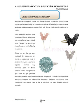 LUCE DIFERENTE CON LAS NUEVAS TENDENCIAS
                                                           COLECCIÓN 2012



            Accesorio para cabello
Malababa es una tienda online, en donde comprar estupendos productos de
moda, que he descubierto en mis viajes virtuales en búsqueda de cosas nuevas y
atractivas para que ustedes puedan lucir a la última moda, con lo mejor de lo
mejor.

Pero Malababa también tiene
tiendas en Madrid, así que de
una u otra forma te encantará
tener los que te sugerimos
hoy, plenos de originalidad y
coquetería.

Existe hoy en día una gran
cantidad de propuestas en
cuanto a accesorios para el
pelo se refiere, así que en este

aspecto       siempre       hay
opciones,     pero   no   todas
tendrán calidad y originalidad
que tiene lo que propone
Malababa, diseños originales en materiales estupendos y colores fabulosamente
escogidos, logrando una colección de horquillas y diademas muy bonitas, muy
románticas, para todas, para la que se decantan por esos detalles para su
peinado.




Mery Chimborazo                      Página
                                     46
 