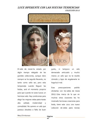 LUCE DIFERENTE CON LAS NUEVAS TENDENCIAS
                                                                   COLECCIÓN 2012




                   1.15 Velos para novias 2012




El velo de novia ha estado por               gusto,      ni     tampoco    un     velo
algún   tiempo     relegado   de   las       demasiado         anticuado   y    mucho
grandes colecciones, aunque claro            menos un velo que no te resulte
siempre se ha seguido llevando, no           cómodo y lejos de engalanarte te
tanto como solía ser; pero esta              haga lucir mal.
temporada     cuando    lleguen    las
                                             Esas     preocupaciones            podrás
bodas, será el momento propicio
                                             olvidarlas con los velos de novia
para que cuando te cases luzcas un
                                             2012. Esta marca de la que en
hermoso velo. Hay condiciones para
                                             muchas otras ocasiones les he
elegir los mejores velos para novia:
                                             mostrado hermosas creaciones para
alta    calidad,    modernidad      y
                                             boda, tiene este 2012 una nueva
comodidad. No quieres un velo que
                                             colección        de velos para novias
parezca obsoleto o falto de buen


Mery Chimborazo                          Página
                                         47
 
