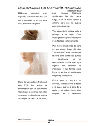 LUCE DIFERENTE CON LAS NUEVAS TENDENCIAS
                                                                COLECCIÓN 2012
2012, muy         elegantes,       muy       pero       ninguna             totalmente
originales, y la moda claro está. Así        satisfactoria.    No        falta,   desde
que si pensabas en un velo para              luego, la de la novia raptada y

novia, es hora de ir eligiendo.              cubierta para que no pudiera
                                             reconocer el camino.

                                             Velo viene de la palabra velar o
                                             proteger    a     la    mujer.       Otros
                                             investigadores apoyan las teorías
                                             de la fidelidad y el aislamiento.

                                             Pero lo que si sabemos de cierto
                                             es que desde finales del siglo
                                             XVIII comenzó a ser utilizado por
                                             la novia como símbolo de pureza,
                                             y      actualmente              es     un
                                             complemento nupcial que sigue
                                             vigente.    Han        cambiado        los
                                             materiales y las formas hasta
                                             lograr convertirse en un elemento
                                             elegante y favorecedor.

                                             Cortos hasta la cintura o las
El uso del velo data de finales del
                                             caderas, o largos hasta el tobillo
siglo   XVIII.    Las    teorías    se
                                             o el suelo, cubren la cara de la
entremezclan con las costumbres
                                             novia y se echan hacia atrás
hasta llegar a nuestros días. Hay
                                             después      de        la      ceremonia
numerosas explicaciones acerca
del origen del velo de la novia,




Mery Chimborazo                          Página
                                         48
 