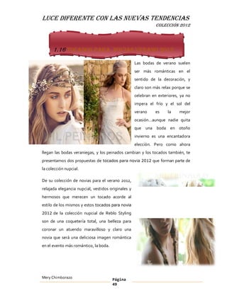 LUCE DIFERENTE CON LAS NUEVAS TENDENCIAS
                                                               COLECCIÓN 2012




      1.16 Tocados para novias verano 2012

                                                    Las bodas de verano suelen
                                                    ser más románticas en el
                                                    sentido de la decoración, y
                                                    claro son más relax porque se
                                                    celebran en exteriores, ya no
                                                    impera el frío y el sol del
                                                    verano    es     la    mejor
                                                    ocasión aunque nadie quita
                                                    que una boda en otoño
                                                    invierno es una encantadora
                                                    elección. Pero como ahora
llegan las bodas veraniegas, y los peinados cambian y los tocados también, te
presentamos dos propuestas de tocados para novia 2012 que forman parte de
la colección nupcial.

De su colección de novias para el verano 2012,
relajada elegancia nupcial, vestidos originales y
hermosos que merecen un tocado acorde al
estilo de los mismos y estos tocados para novia
2012 de la colección nupcial de Reblo Styling

son de una coquetería total, una belleza para
coronar un atuendo maravilloso y claro una
novia que será una deliciosa imagen romántica
en el evento más romántico, la boda.




Mery Chimborazo                        Página
                                       49
 