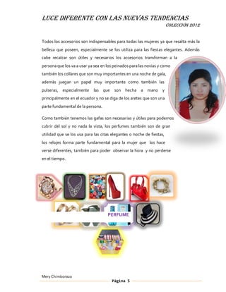 LUCE DIFERENTE CON LAS NUEVAS TENDENCIAS
                                                                       COLECCIÓN 2012


Todos los accesorios son indispensables para todas las mujeres ya que resalta más la
belleza que poseen, especialmente se los utiliza para las fiestas elegantes. Además
cabe recalcar son útiles y necesarios los accesorios transforman a la
persona que los va a usar ya sea en los peinados para las novias y como
también los collares que son muy importantes en una noche de gala,
además juegan un papel muy importante como también las
pulseras,   especialmente   las    que    son   hecha   a   mano   y
principalmente en el ecuador y no se diga de los aretes que son una
parte fundamental de la persona.

Como también tenemos las gafas son necesarias y útiles para podernos
cubrir del sol y no nada la vista, los perfumes también son de gran
utilidad que se los usa para las citas elegantes o noche de fiestas,
los relojes forma parte fundamental para la mujer que los hace
verse diferentes, también para poder observar la hora y no perderse
en el tiempo.




                                     PERFUME




Mery Chimborazo
                                         Página 5
 