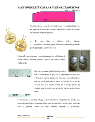 LUCE DIFERENTE CON LAS NUEVAS TENDENCIAS
                                                                     COLECCIÓN 2012



                                  1.17 Tipos de aretes

                Actualmente se encuentra en las tiendas y mercados todo tipo
                  de aretes y de todos los precios, además los puedes encontrar
                  de todos los materiales como:



                  1.-    De     oro,    plata     o       platino,    cobre,   alpaca.
                  2.- Con piedras: turquesas, jades, brillantes, diamantes y demás
                  piedras preciosas y semipreciosas.



Industriales y artesanales, con piedras y cuentas artificiales, de
fibras y lanas, semillas, plumas, conchas de caracol, hueso,
madera, etc.



                        Hoy tienes una variedad infinita, lo único
                        que te recomiendo es que uses el arete adecuado a tú tipo
                        o forma de rostro, porque no hay nada más altisonante
                        que ver a una persona con aretes horrorosos por el hecho
                        de que esta a la moda, mírate en el espejo prueba el
                        modelo que te quede, que armonice con tu rostro, toma
                        nota:



El tamaño de la persona influye en el momento de seleccionar los aretes. Las
personas pequeñas o delgadas deben usar aretes chicos y finos. Las personas
altas   o   grandes     deben    de    usar     modelos     grandes    y   aparatosos.



Mery Chimborazo                          Página
                                         50
 