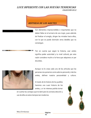 LUCE DIFERENTE CON LAS NUEVAS TENDENCIAS
                                                              COLECCIÓN 2012




               Historia de los aretes

                        Son elementos imprescindibles e importantes que no
                        deben faltar en el armario de una mujer, pues además
                        de finalizar el arreglo, dirigen las miradas hacia ellos,
                        con lo que se puede disimular otros detalles que no
                        convengan.



                        Ten en cuenta que según la historia, usar aretes
                        significa poder autoridad y tu nivel cultural, por esta
                        razón considera mucho a la hora que adquieras un par
                        de aretes.



                        Aunque no lo creas cada uno de los artículos que las
                        personas nos ponemos como adorno personal y más los
                        aretes,   definen    nuestra   personalidad   y   cultura.


                        A través de la historia de los pueblos
                        haremos una cuasi historia de los
                        aretes, y si te interesa podrás tomar
en cuenta los consejos que te daré para la correcta elección y
uso de ellos en estos tiempos tan modernos




Mery Chimborazo                       Página
                                      51
 