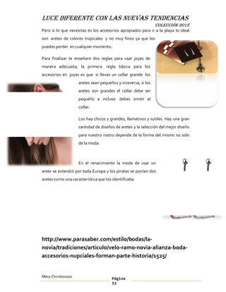 LUCE DIFERENTE CON LAS NUEVAS TENDENCIAS
                                                               COLECCIÓN 2012
Pero si lo que necesitas es los accesorios apropiados para ir a la playa lo ideal
son aretes de colores tropicales y no muy finos ya que los
puedes perder en cualquier momento.

Para finalizar te enseñare dos reglas para usar joyas de
manera adecuada, la primera regla básica para los
accesorios en joyas es que si llevas un collar grande los
                    aretes sean pequeños y viceversa, si los
                    aretes son grandes el collar debe ser
                    pequeño e incluso debes omitir el
                    collar.

                    Los hay chicos y grandes, llamativos y sutiles. Hay una gran
                    cantidad de diseños de aretes y la selección del mejor diseño
                    para nuestro rostro depende de la forma del mismo no solo
                    de la moda.



                    En el renacimiento la moda de usar un
arete se extendió por toda Europa y los piratas se ponían dos
aretes como una característica que los identificaba.




http://www.parasaber.com/estilo/bodas/la-
novia/tradiciones/articulo/velo-ramo-novia-alianza-boda-
accesorios-nupciales-forman-parte-historia/1525/


Mery Chimborazo                        Página
                                       53
 