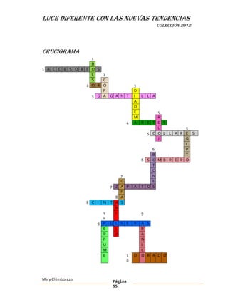 LUCE DIFERENTE CON LAS NUEVAS TENDENCIAS
                                                     COLECCIÓN 2012




Crucigrama
                  1
                  B
1 A C C E S O R I O S
                  L   2
                  S   C
                2 O R O                     3
                      P                     D
                  3 G A G A N T             I L L A
                                            A
                                            D
                                            E       4
                                            M       R
                                        4   A R E T E S
                                                    L         5
                                                5 C O L L A R E S
                                                    J         G
                                                              I
                                                  6           P
                                                  B           T
                                              6 S O M B R E R O
                                                  T
                                                  O
                                  7               N
                                  G               E
                              7 Z A P       A T O S
                                  F
                                8 A
                  8 C I   N   T A S
                                N
                        1       I               9
                        0
                      9 P U L S E           R   A S
                        E   L                   B
                        R   O                   A
                        F                       N
                        U                       I
                        M                       C
                        E       1           D   O R A D O
                                0



Mery Chimborazo                Página
                               55
 