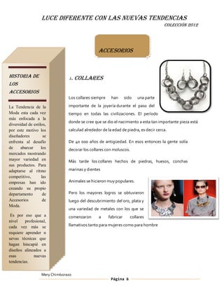 LUCE DIFERENTE CON LAS NUEVAS TENDENCIAS
                                                                                      COLECCIÓN 2012




                                                Accesorios



HISTORIA DE                     1.   COLLARES
LOS
ACCESORIOS
                                Los collares siempre    han       sido   una parte

La Tendencia de la              importante de la joyería durante el paso del
Moda esta cada vez              tiempo en todas las civilizaciones. El período
más enfocada a la
                                donde se cree que se dio el nacimiento a esta tan importante pieza está
diversidad de estilos,
por este motivo los             calculad alrededor de la edad de piedra, es decir cerca.
diseñadores         se
enfrenta al desafío             De 40 000 años de antigüedad. En esos entonces la gente solía
de     abarcar     los          decorar los collares con moluscos.
mercados mostrando
mayor variedad en               Más tarde los collares hechos de piedras, huesos, conchas
sus productos. Para
adaptarse al ritmo              marinas y dientes
competitivo,       las
empresas han ido                Animales se hicieron muy populares.
creando su propio
departamento        de          Pero los mayores logros se obtuvieron
Accesorios          de          luego del descubrimiento del oro, plata y
Moda.
                                una variedad de metales con los que se
 Es por eso que a               comenzaron       a     fabricar      collares
nivel    profesional,
cada vez más se                 llamativos tanto para mujeres como para hombre
requiere aprender n
uevas técnicas que
hagan hincapié en
diseños alineados a
esas          nuevas
tendencias.

                   Mery Chimborazo
                                                        Página 6
 