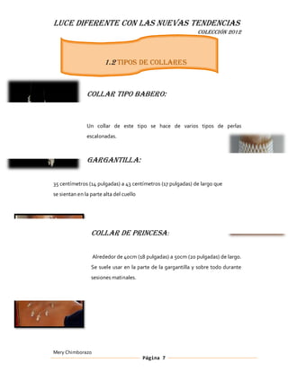 LUCE DIFERENTE CON LAS NUEVAS TENDENCIAS
                                                              COLECCIÓN 2012




                       1.2 tipos de collares


               Collar tipo Babero:


               Un collar de este tipo se hace de varios tipos de perlas
               escalonadas.



               Gargantilla:

35 centímetros (14 pulgadas) a 43 centímetros (17 pulgadas) de largo que
se sientan en la parte alta del cuello




                 Collar de Princesa :

                  Alrededor de 40cm (18 pulgadas) a 50cm (20 pulgadas) de largo.
                 Se suele usar en la parte de la gargantilla y sobre todo durante
                 sesiones matinales.




Mery Chimborazo
                                         Página 7
 
