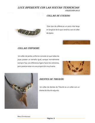 LUCE DIFERENTE CON LAS NUEVAS TENDENCIAS
                                                              COLECCIÓN 2012

                                     Collar de Cuerda:


                                     Este tipo de collares es un poco más largo
                                     en longitud de lo que vendría a ser el collar
                                     de ópera.




Collar Uniforme:

Un collar de perlas uniforme consiste en que todas las
joyas posean un tamaño igual, aunque normalmente
siempre hay una diferencia ligera hacia los extremos,
pero parecen estar en una proporción muy buena.




                           Dientes de Tiburón:

                            Un collar de dientes de Tiburón es un collar con un
                           diente de tiburón adjunto.




Mery Chimborazo
                                      Página 8
 