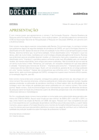 9Form. Doc., Belo Horizonte, v. 04, n. 07, p. 8-9, jul./dez. 2012.
Disponível em http://formacaodocente.autenticaeditora.com.br
Volume 04, número 06, jan./jul. 2012
APRESENTAÇÃO
É com imenso prazer que apresentamos o número 7 da Formação Docente – Revista Brasileira de
Pesquisa sobre Formação de Professores, como vocês já sabem, um periódico eletrônico semestral do
GT08 da Associação Nacional de Pós-graduação e Pesquisa em Educação (ANPEd), em parceria com
a Autêntica Editora.
Este número marca alguns avanços conquistados pela Revista. Em primeiro lugar, é o primeiro número
que publicamos depois da segunda avaliação de periódicos da CAPES, em que a Formação Docente foi
classificada como B3. Apesar de essa ser ainda uma avaliação muito inferior à que almejamos para a nossa
Revista, devemos lembrar que, na primeira avaliação, fomos classificados como “Imprópria”, o que nos
deixou, além de muito tristes, revoltados com a terminologia utilizada pela agência de fomento. Revistas
que ainda lutam para se consolidar deveriam receber um tratamento mais justo e respeitoso, pois, ao ser
classificado como “Impróprio”, o periódico passa a enfrentar ainda mais dificuldades para, por exemplo,
receber, de maneira espontânea, bons artigos para serem publicados. Não há dúvida de que se trata de
um termo muito forte e infeliz. Pensemos, por exemplo, em situações cotidianas em que essa palavra
é utilizada: “Imprópria para menores de 18 anos”; “Imprópria para consumo”; “Imprópria para o banho”
– estas duas últimas referindo-se à água. Quem, em sã consciência, gostaria de ter um artigo publicado
em uma “revista imprópria”? Apesar das consequências que sofremos com a “impropriedade” do uso
desse termo, após a primeira avaliação da CAPES, conseguimos superar esse momento difícil e passar,
já na avaliação seguinte, para B3.
Este número marca ainda outra conquista: conseguimos publicar, pela primeira vez, dez artigos em um
único número! Nos volumes anteriores, vínhamos publicando em média sete artigos por número. Aquelas
pessoas envolvidas na editoração de periódicos científicos no Brasil sabem bem da dificuldade de se
conseguir reunir dez artigos de qualidade para serem publicados em um mesmo número. Pois conse-
guimos. Neste número, você encontrará artigos muito interessantes que tratam de diferentes temáticas
da pesquisa sobre formação de professores a partir de diferentes perspectivas e de uma diversidade de
referenciais teóricos e metodológicos.
Por fim, a publicação deste número marca também a minha saída como editor-chefe deste periódico ele-
trônico do GT08 da ANPEd. Assumi essa função por dois triênios: de 2008 a 2011 e de 2011 a 2014, ou
seja, antes mesmo da criação da Revista, em 2009, até agora. Pessoas com mais competência do que
eu e mais experiência com a publicação de periódicos científicos assumirão essa tarefa, e, a partir deste
momento, passo a apoiar a Formação Docente como membro do Conselho Editorial Executivo e em tudo
o que for preciso para que este periódico eletrônico cumpra o seu papel de contribuir com a melhoria da
qualidade da produção acadêmica sobre formação de professores no Brasil.
Uma boa leitura a todos/as!
Um fraterno abraço,
Júlio Emílio Diniz-Pereira
EDITORIAL
 