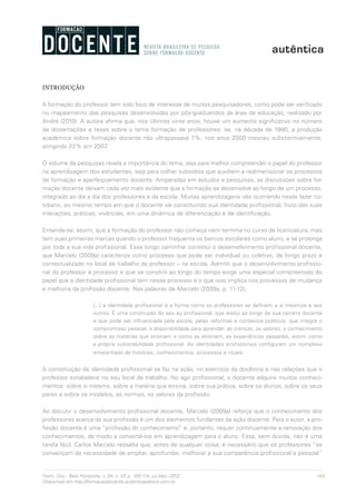 101Form. Doc., Belo Horizonte, v. 04, n. 07, p. 100-114, jul./dez. 2012.
Disponível em http://formacaodocente.autenticaeditora.com.br
INTRODUÇÃO
A formação do professor tem sido foco de interesse de muitos pesquisadores, como pode ser verificado
no mapeamento das pesquisas desenvolvidas por pós-graduandos da área de educação, realizado por
André (2010). A autora afirma que, nos últimos vinte anos, houve um aumento significativo no número
de dissertações e teses sobre o tema formação de professores: se, na década de 1990, a produção
acadêmica sobre formação docente não ultrapassava 7%, nos anos 2000 cresceu substantivamente,
atingindo 22% em 2007.
O volume de pesquisas revela a importância do tema, seja para melhor compreender o papel do professor
na aprendizagem dos estudantes, seja para colher subsídios que auxiliem a redimensionar os processos
de formação e aperfeiçoamento docente. Amparadas em estudos e pesquisas, as discussões sobre for-
mação docente deixam cada vez mais evidente que a formação se desenvolve ao longo de um processo,
integrado ao dia a dia dos professores e da escola. Muitas aprendizagens vão ocorrendo neste fazer co-
tidiano, ao mesmo tempo em que o docente vai constituindo sua identidade profissional, fruto das suas
interações, práticas, vivências, em uma dinâmica de diferenciação e de identificação.
Entende-se, assim, que a formação do professor não começa nem termina no curso de licenciatura, mas
tem suas primeiras marcas quando o professor frequenta os bancos escolares como aluno, e se prolonga
por toda a sua vida profissional. Esse longo caminhar constitui o desenvolvimento profissional docente,
que Marcelo (2009a) caracteriza como processo que pode ser individual ou coletivo, de longo prazo e
contextualizado no local de trabalho do professor – na escola. Admitir que o desenvolvimento profissio-
nal do professor é processo e que se constrói ao longo do tempo exige uma especial compreensão do
papel que a identidade profissional tem nesse processo e o que isso implica nos processos de mudança
e melhoria da profissão docente. Nas palavras de Marcelo (2009a, p. 11-12),
[...] a identidade profissional é a forma como os professores se definem a si mesmos e aos
outros. É uma construção do seu eu profissional, que evolui ao longo de sua carreira docente
e que pode ser influenciada pela escola, pelas reformas e contextos políticos, que integra o
compromisso pessoal, a disponibilidade para aprender, as crenças, os valores, o conhecimento
sobre as matérias que ensinam e como as ensinam, as experiências passadas, assim como
a própria vulnerabilidade profissional. As identidades profissionais configuram um complexo
emaranhado de histórias, conhecimentos, processos e rituais.
A constituição da identidade profissional se faz na ação, no exercício da docência e nas relações que o
professor estabelece no seu local de trabalho. No agir profissional, o docente adquire muitos conheci-
mentos: sobre si mesmo, sobre a matéria que ensina, sobre sua prática, sobre os alunos, sobre os seus
pares e sobre os modelos, as normas, os valores da profissão.
Ao discutir o desenvolvimento profissional docente, Marcelo (2009a) reforça que o conhecimento dos
professores acerca da sua profissão é um dos elementos fundantes da ação docente. Para o autor, a pro-
fissão docente é uma “profissão do conhecimento” e, portanto, requer continuamente a renovação dos
conhecimentos, de modo a convertê-los em aprendizagem para o aluno. Essa, sem dúvida, não é uma
tarefa fácil. Carlos Marcelo ressalta que, antes de qualquer coisa, é necessário que os professores “se
convençam da necessidade de ampliar, aprofundar, melhorar a sua competência profissional e pessoal”
 